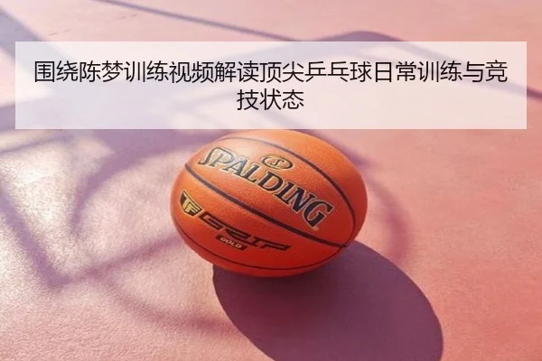 围绕陈梦训练视频解读顶尖乒乓球日常训练与竞技状态