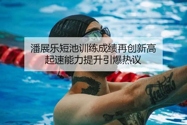 潘展乐短池训练成绩再创新高 起速能力提升引爆热议