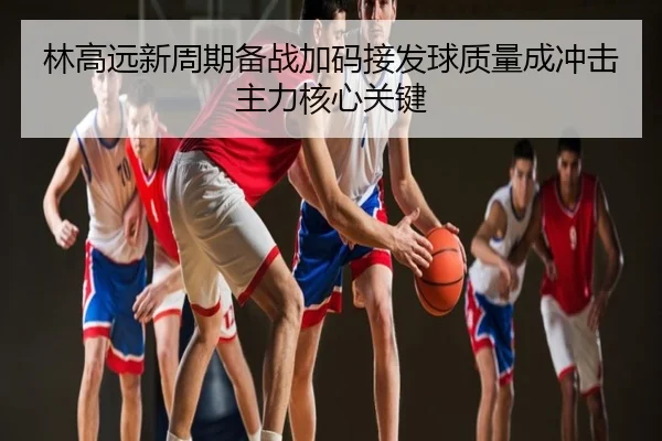 林高远新周期备战加码接发球质量成冲击主力核心关键