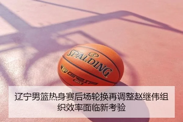 辽宁男篮热身赛后场轮换再调整赵继伟组织效率面临新考验