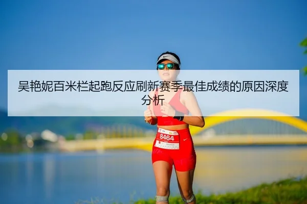 吴艳妮百米栏起跑反应刷新赛季最佳成绩的原因深度分析